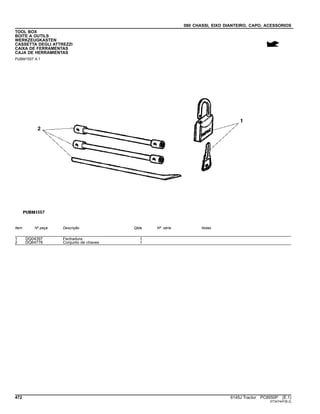 080 CHASSI, EIXO DIANTEIRO, CAPO, ACESSORIOS
TOOL BOX
BOITE A OUTILS
WERKZEUGKASTEN
CASSETTA DEGLI ATTREZZI
CAIXA DE FERRAMENTAS
CAJA DE HERRAMIENTAS
PUBM1557 A.1
Item Nº peça Descrição Qtde Nº série Notas
1 DQ04397 Fechadura 1
2 DQ64776 Conjunto de chaves 1
472 6145J Tractor PC8550P (E.1)
ST347447(B.2)
 