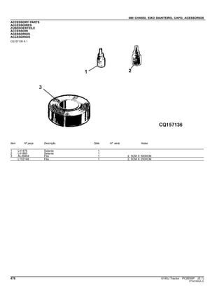 080 CHASSI, EIXO DIANTEIRO, CAPO, ACESSORIOS
ACCESSORY PARTS
ACCESSOIRES
ZUBEHOERTEILE
ACCESSORI
ACESSORIOS
ACCESORIOS
CQ157136 A.1
Item Nº peça Descrição Qtde Nº série Notas
1 L41476 Selante 1
2 L41860 Selante 1
3 AL39464 Fita 1 2, 5CM X 5000CM
L152148 Fita 1 2, 5CM X 2500CM
476 6145J Tractor PC8550P (E.1)
ST347450(A.2)
 