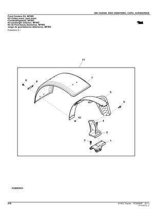 080 CHASSI, EIXO DIANTEIRO, CAPO, ACESSORIOS
Front Fenders Kit, MFWD
Kit d'ailes avant, pont avant
Frontkotflügelsatz, MFWD
Kit parafanghi anteriori, MFWD
Kit de Para-lamas Dianteiros, MFWD
Juego de guardabarros delanteros, MFWD
PUBM2933 B.1
478 6145J Tractor PC8550P (E.1)
ST704051(C.1)
 