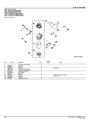 20 Motor 6068TBM02
35GL FUEL FILTER
35GL FILTRE À CARBURANT
35GL KRAFTSTOFFFILTER
FILTRO COMBUSTIBILE 35GL
35GL FILTRO DE COMBUSTVEL
35GL FILTRO DE COMBUSTIBLE
RE540101PCDA01 A.1
Item Nº peça Descrição Qtde
Nº série
motor Notas
1 ........ Linha de combustivel 1
2 RE59487 Conexão 2
3 R26286 Anel o 1
4 19M7784 Parafuso 2 M10 X 20
5 RE63134 Filtro de combustível 1
6 RE51650 Copo de sedimentação 1
7 RE62419 Elemento de filtro 1
8 RE526834 Kit do filtro 1
9 J60540 Suporte 1
10 28H1529 Bucha 1 0.493" X 0.675" X 1-3/4"
11 19M7809 Parafuso 1 M10 X 70
12 R26286 Anel o 2
13 R27094 Tampão de dreno 2
48 6145J Tractor PC8550P (E.1)
ST397077(A.2)
 