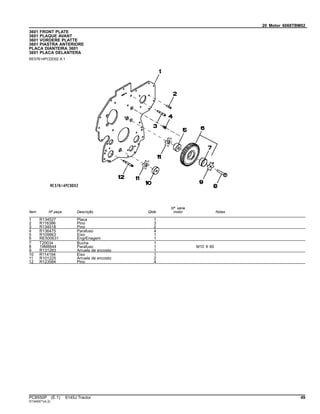 20 Motor 6068TBM02
3601 FRONT PLATE
3601 PLAQUE AVANT
3601 VORDERE PLATTE
3601 PIASTRA ANTERIORE
PLACA DIANTEIRA 3601
3601 PLACA DELANTERA
RE57614PCDD02 A.1
Item Nº peça Descrição Qtde
Nº série
motor Notas
1 R134527 Placa 1
2 R116386 Pino 3
3 R134518 Pino 2
4 R136475 Parafuso 4
5 R109863 Eixo 1
6 RE500631 EngrEnagem 1
7 T20034 Bucha 1
8 19M8844 Parafuso 1 M10 X 60
9 R131283 Arruela de encosto 1
10 R114194 Eixo 1
11 R101225 Arruela de encosto 2
12 R123584 Pino 4
PC8550P (E.1) 6145J Tractor 49
ST345971(A.2)
 