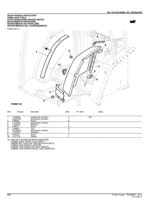 092 PLATAFORMA DO OPERADOR
REAR FENDER UPHOLSTERY
HABILLAGE D'AILE
KOTFLUEGELVERKLEIDUNG HINTEN
RIVESTIMENTO PARAFANGO
REVESTIMENTO DO PARALAMA
REVESTIMIENTO DEL GUARDABARROS
PUBM1158 A.1
Item Nº peça Descrição Qtde Nº série Notas
1 L155008 Isolamento acústico 1 (A)
CQ58168 Isolamento acústico 1
2 L40924 Porca 6
3 L151554 Isolamento acústico 1
4 L152519 Moldura 1
5 L56021 Apoio 4
6 L39860 Tira 4
7 AL180301 Isolamento acústico 1
8 L152254 Vedação 1
9 DY8313 Apoio 1
10 L151718 Tampa 1
(A) CAB WITH DOOR ON RIGHT-HAND SIDE
CABINE AVEC PORTE COTE DROIT
KABINE MIT TUER AUF DER RECHTEN SEITE
CABINA CON PORTA A DESTRA
CABINE COM PORTA DO LADO DIREITO
CABINA CON PUERTA EN EL LADO DERECHO
510 6145J Tractor PC8550P (E.1)
ST347459(A.2)
 