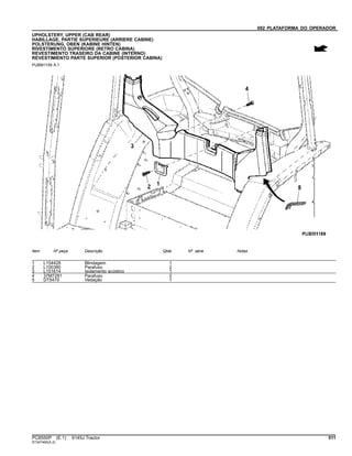 092 PLATAFORMA DO OPERADOR
UPHOLSTERY, UPPER (CAB REAR)
HABILLAGE, PARTIE SUPERIEURE (ARRIERE CABINE)
POLSTERUNG, OBEN (KABINE HINTEN)
RIVESTIMENTO SUPERIORE (RETRO CABINA)
REVESTIMENTO TRASEIRO DA CABINE (INTERNO)
REVESTIMIENTO PARTE SUPERIOR (POSTERIOR CABINA)
PUBM1159 A.1
Item Nº peça Descrição Qtde Nº série Notas
1 L154428 Blindagem 1
2 L100380 Parafuso 2
3 L151614 Isolamento acústico 1
4 37M7291 Parafuso 2
5 DT5470 Vedação 1
PC8550P (E.1) 6145J Tractor 511
ST347460(A.2)
 