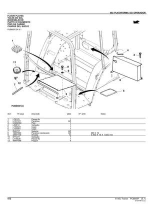 092 PLATAFORMA DO OPERADOR
FLOOR PLATES
TOLES DE SOL
BODENBLECHE
PIATTE DI PAVIMENTO
PISO DA CABINE
CHAPAS DEL SUELO
PUBM2612A A.1
Item Nº peça Descrição Qtde Nº série Notas
1 L79125 Passa-fio 1
2 L157372 Parafuso AR
3 CQ52392 Piso 1
4 L62810 Vedação 1
5 L150424 Capa 1
6 L154991 Capa 1
7 R46727 Selante AR
8 19M7560 Parafuso sextavado AR M6 X 16
9 24M7139 Arruela 12 6.400 X 18 X 1.600 mm
10 DT5471 Vedação 1
11 L114539 Passa-fio 1
12 99M7098 Plugue 4
512 6145J Tractor PC8550P (E.1)
ST347461(C.2)
 
