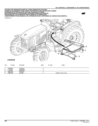 093 CONTROLE, ACESSORIOS E AR CONDICIONADO
HOLDER FOR OPERATOR'S MANUAL (OPEN OPERATOR'S STATION)
CASIER DE RANGEMENT POUR LIVRET D'ENTRETIEN (TRACTEURS SANS CABINE)
BETRIEBSANLEITUNGSHALTER (OFFENE FAHRERPLATTFORM)
SOSTEGNO MANUALE OPERATORE (STAZIONE OPERATORE APERTA)
PORTA-MANUAL DO OPERADOR (POSTO ABERTO DO OPERADOR)
COMPARTIMENTO PARA MANUAL DEL OPERADOR (CON PLATAFORMA DE CONDUCCION ABIERTA)
LX048426 A.1
Item Nº peça Descrição Qtde Nº série Notas
1 37M7063 Parafuso 3
2 L115238 Container 1
3 L115149 RetentoR 1
4 37M7079 Parafuso 1
5 24M7309 Arruela 1 6.600 X 22 X 2 mm
580 6145J Tractor PC8550P (E.1)
ST347500(A.2)
 