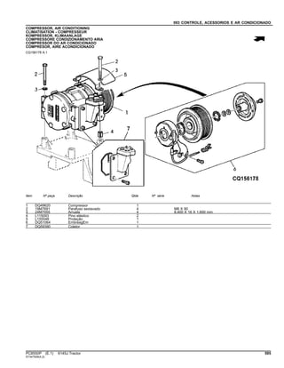 093 CONTROLE, ACESSORIOS E AR CONDICIONADO
COMPRESSOR, AIR CONDITIONING
CLIMATISATION - COMPRESSEUR
KOMPRESSOR, KLIMAANLAGE
COMPRESSORE CONDIZIONAMENTO ARIA
COMPRESSOR DO AR CONDICIONADO
COMPRESOR, AIRE ACONDICIONADO
CQ156178 A.1
Item Nº peça Descrição Qtde Nº série Notas
1 DQ49620 Compressor 1
2 19M7691 Parafuso sextavado 4 M8 X 90
3 24M7055 Arruela 4 8.400 X 16 X 1.600 mm
4 L115093 Pino elástico 2
5 L155548 Proteção 1
6 DQ51064 EmbreagEm 1
7 DQ59390 Coletor 1
PC8550P (E.1) 6145J Tractor 595
ST347509(A.2)
 