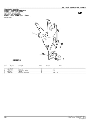 094 CABOS ACESSORIOS E ASSENTO
SHIFT LEVER SUPPORT
SUPPORT LEVIERS DE COMMANDE
KONSOLE FUER SCHALTHEBEL
SUPPORTO LEVA CAMBIO
SUPORTE DAS ALAVANCAS
CONSOLA PARA PALANCA DEL CAMBIO
CQ155716 A.1
Item Nº peça Descrição Qtde Nº série Notas
1 AL157837 Suporte 1
2 14M7416 Porca com flange 3 M8
3 L32394 Tampa 2
4 19M7162 Parafuso sextavado 1 M8 X 16
600 6145J Tractor PC8550P (E.1)
ST347512(A.2)
 
