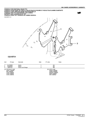 094 CABOS ACESSORIOS E ASSENTO
CONSOLE FOR SHIFTABLE REAR PTO
CONSOLE POUR PRISE DE FORCE A SELECTEUR DE REGIME ET REDUCTEUR GAMME RAMPANTE
KONSOLE FUER UMSCHALTBARE HECKZAPFWELLE
CONSOLE PER PTO POSTERIORE CON CAMBIO
SUPORTE DAS ALAVANCAS DA TDP
CONSOLA PARA TDF TRASERA DE CAMBIO MANUAL
CQ155731 A.1
Item Nº peça Descrição Qtde Nº série Notas
1 AL163851 Apoio 1 (A)
2 DQ46008 Apoio 1 (B)
3 14M7416 Porca com flange 3 M8
(A) WITHOUT CAB
AVEC CABINE
MIT KABINE
CON CABINA
CON CABINE
CON CABINA
(B) WITH CAB
SANS CABINE
OHNE KABINE
SENZA CABINA
SEM CABINE
SIN CABINA
614 6145J Tractor PC8550P (E.1)
ST347520(A.2)
 