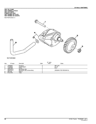 20 Motor 6068TBM02
5001 OIL PUMP
5001 POMPE À HUILE
5001 ÖLPUMPE
POMPA OLIO 5001
5001 BOMBA DE OLEO
5001 BOMBA DE ACEITE
RE57763PCDD02 A.1
Item Nº peça Descrição Qtde
Nº série
motor Notas
1 19M8987 Parafuso 2 M8 X 65
2 R120638 EngrEnagem 1 Z= 30
3 14M7066 Porca 1 M12
4 RE504914 Bombade óleo 1
SE501814 Bombade óleo remanufatur. 1 (REMAN FOR RE504914)
5 R97185 Anel o 1
6 R121376 Tubo 1
66 6145J Tractor PC8550P (E.1)
ST397088(A.2)
 
