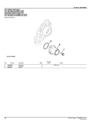 20 Motor 6068TBM02
5701 WATER PUMP INLET
5701 ENTRÉE DE POMPE À EAU
5701 WASSERPUMPENEINLASS
INGRESSO POMPA ACQUA 5701
5701 ENTRADA DA BOMBA DE AGUA
5701 ENTRADA DE BOMBA DE AGUA
RE59313PCDD02 A.1
Item Nº peça Descrição Qtde
Nº série
motor Notas
1 19M7867 Parafuso 2 M8 X 25
2 R121634 Carcaça 1
3 R89944 Anel o 1
70 6145J Tractor PC8550P (E.1)
ST397091(A.2)
 