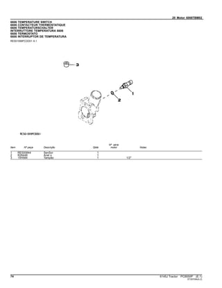 20 Motor 6068TBM02
6606 TEMPERATURE SWITCH
6606 CONTACTEUR THERMOSTATIQUE
6606 TEMPERATURSCHALTER
INTERRUTTORE TEMPERATURA 6606
6606 TERMOSTATO
6606 INTERRUPTOR DE TEMPERATURA
RE501099PCDD01 A.1
Item Nº peça Descrição Qtde
Nº série
motor Notas
1 RE500844 SenSor 1
2 R26448 Anel o 1
3 15H584 Tampão 1 1/2"
74 6145J Tractor PC8550P (E.1)
ST397094(A.2)
 