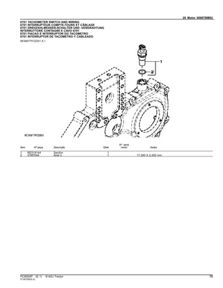 20 Motor 6068TBM02
6701 TACHOMETER SWITCH AND WIRING
6701 INTERRUPTEUR COMPTE-TOURS ET CÂBLAGE
6701 DREHZAHLMESSER-SCHALTER UND -VERDRAHTUNG
INTERRUTTORE CONTAGIRI E CAVO 6701
6701 FIACAO E INTERRUPTOR DO TACOMETRO
6701 INTERRUPTOR DE TACOMETRO Y CABLEADO
RE59977PCDD01 A.1
Item Nº peça Descrição Qtde
Nº série
motor Notas
1 RE519144 SenSor 1
2 51M7044 Anel o 1 17.300 X 2.200 mm
PC8550P (E.1) 6145J Tractor 75
ST397095(A.2)
 