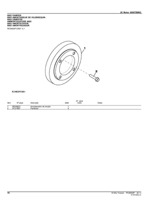 20 Motor 6068TBM02
6802 DAMPER
6802 AMORTISSEUR DE VILEBREQUIN
6802 DÄMPFER
AMMORTIZZATORE 6802
6802 AMORTECEDOR
6802 AMORTIGUADOR
RE59826PCDB01 A.1
Item Nº peça Descrição Qtde
Nº série
motor Notas
1 RE59827 Amortecedor de torção 1
2 R121897 Parafuso 4
76 6145J Tractor PC8550P (E.1)
ST397096(A.2)
 