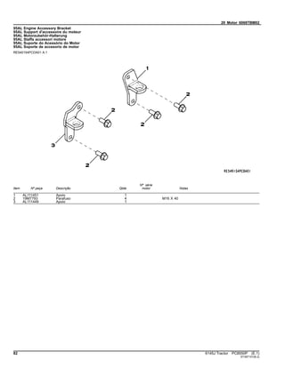 20 Motor 6068TBM02
95AL Engine Accessory Bracket
95AL Support d'accessoire du moteur
95AL Motorzubehör-Halterung
95AL Staffa accessori motore
95AL Suporte do Acessório do Motor
95AL Soporte de accesorio de motor
RE540154PCDA01 A.1
Item Nº peça Descrição Qtde
Nº série
motor Notas
1 AL111451 Apoio 1
2 19M7793 Parafuso 4 M16 X 40
3 AL111449 Apoio 1
82 6145J Tractor PC8550P (E.1)
ST397101(B.2)
 