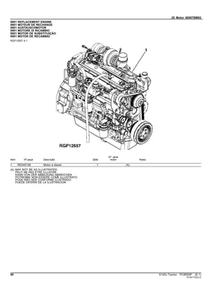 20 Motor 6068TBM02
9901 REPLACEMENT ENGINE
9901 MOTEUR DE RECHANGE
9901 AUSTAUSCHMOTOR
9901 MOTORE DI RICAMBIO
9901 MOTOR DE SUBSTITUIÇÃO
9901 MOTOR DE RECAMBIO
RGP12657 A.1
Item Nº peça Descrição Qtde
Nº série
motor Notas
1 RE545156 Motor a diesel 1 (A)
(A) MAY NOT BE AS ILLUSTRATED
PEUT NE PAS ETRE ILLUSTRE
KANN VON DER ABBILDUNG ABWEICHEN
POTREBBE NON ESSERE COME ILLUSTRATO
PODE NÃO SER CONFORME ILUSTRADO
PUEDE DIFERIR DE LA ILUSTRACION
90 6145J Tractor PC8550P (E.1)
ST397103(A.2)
 