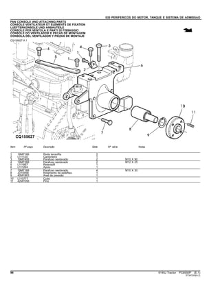 030 PERIFERICOS DO MOTOR, TANQUE E SISTEMA DE ADMISSAO
FAN CONSOLE AND ATTACHING PARTS
CONSOLE VENTILATEUR ET ELEMENTS DE FIXATION
LUEFTERKONSOLE UND ANBAUTEILE
CONSOLE PER VENTOLA E PARTI DI FISSAGGIO
CONSOLE DO VENTILADOR E PECAS DE MONTAGEM
CONSOLA DEL VENTILADOR Y PIEZAS DE MONTAJE
CQ155627 A.1
Item Nº peça Descrição Qtde Nº série Notas
1 19M7166 Roda tensoRa 2
2 L111120 Cantoneira 1
3 19M7408 Parafuso sextavado 2 M10 X 90
4 19M7268 Parafuso sextavado 2 M12 X 25
5 L111857 RetentoR 1
6 L111294 Apoio 1
7 19M7168 Parafuso sextavado 4 M10 X 30
8 JD10058 Rolamento de esfeRas 1
9 40M1863 Anel de pressão 1
10 L110777 Cubo 1
11 42M7058 Pino 1
96 6145J Tractor PC8550P (E.1)
ST347243(A.2)
 