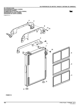 030 PERIFERICOS DO MOTOR, TANQUE E SISTEMA DE ADMISSAO
OIL COOLER (CAB)
REFROIDISSEUR D'HUILE (CABINE)
OELKUEHLER (KABINE)
SCAMBIATORE DI CALORE OLIO (CABINA)
RESFRIADOR DE OLEO (CABINE)
ENFRIADOR DE ACEITE (CABINA)
PUBM1514 A.1
106 6145J Tractor PC8550P (E.1)
ST347250(B.1)
 