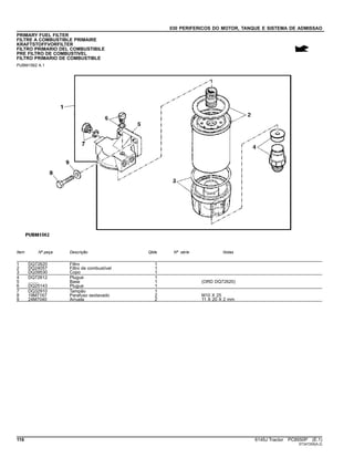 030 PERIFERICOS DO MOTOR, TANQUE E SISTEMA DE ADMISSAO
PRIMARY FUEL FILTER
FILTRE A COMBUSTIBLE PRIMAIRE
KRAFTSTOFFVORFILTER
FILTRO PRIMARIO DEL COMBUSTIBILE
PRE FILTRO DE COMBUSTIVEL
FILTRO PRIMARIO DE COMBUSTIBLE
PUBM1562 A.1
Item Nº peça Descrição Qtde Nº série Notas
1 DQ72620 Filtro 1
2 DQ24057 Filtro de combustível 1
3 DQ39530 Copo 1
4 DQ72612 Plugue 1
5 ........ Base 1 (ORD DQ72620)
6 DQ25143 Plugue 1
7 DQ32910 Tampão 1
8 19M7167 Parafuso sextavado 2 M10 X 25
9 24M7040 Arruela 2 11 X 20 X 2 mm
116 6145J Tractor PC8550P (E.1)
ST347255(A.2)
 