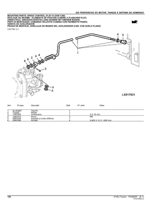 030 PERIFERICOS DO MOTOR, TANQUE E SISTEMA DE ADMISSAO
MOUNTING PARTS, SPEED CONTROL (FLAT FLOOR CAB)
REGLAGE DU REGIME - ELEMENTS DE FIXATION (CABINE A PLANCHER PLAT)
ANBAUTEILE, DREHZAHLVERSTELLUNG (KABINE MIT EBENEM BODEN)
PARTI DI MONTAGGIO, COMANDO VELOCITA (CABINA CON PAVIMENTO PIANO)
VARETA DO ACELERADOR
PIEZAS DE MONTAJE, VARILLAJE DE MANDO DEL ACELERADOR (CAB. CON SUELO PLANO)
LX017931 A.1
Item Nº peça Descrição Qtde Nº série Notas
1 AL163687 TiranTe 1
2 T22242 Rótula 1
3 11M7009 Contra-pino 1 2 X 16 mm
4 14M7272 Porca 3 M6
5 56M7009 Soquete p/ junta eSférica 1
6 24M7088 Arruela 4 6.600 X 12 X 1.600 mm
120 6145J Tractor PC8550P (E.1)
ST347258(A.2)
 