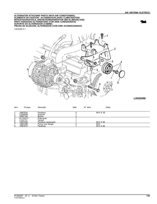 040 SISTEMA ELETRICO
ALTERNATOR ATTACHING PARTS (WITH AIR CONDITIONING)
ELEMENTS DE FIXATION - ALTERNATEUR (AVEC CLIMATISATION)
BEFESTIGUNGSTEILE, DREHSTROMGENERATOR (BEI KLIMAANLAGE)
PARTI FISSAGGIO ALTERNATORE (CON ARIA CONDIZIONATA)
SUPORTE DO ALTERNADOR (CABINE)
PIEZAS DE SUJECION, ALTERNADOR (CON AIRE ACONDICIONADO)
LX032490 A.1
Item Nº peça Descrição Qtde Nº série Notas
1 19M7835 Parafuso 5 M10 X 35
2 CQ48046 Suporte 1
3 34M7190 Bucha 2
4 AL155417 Polia-guia 1
5 L154170 Tampa 1
6 19M7408 Parafuso sextavado 1 M10 X 90
7 14M7296 Porca com flange 2 M10
8 19M7810 Parafuso 1 M10 X 80
PC8550P (E.1) 6145J Tractor 139
ST347269(B.2)
 