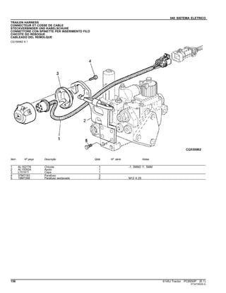 040 SISTEMA ELETRICO
TRAILEN HARNESS
CONNECTEUR ET COSSE DE CABLE
STECKVERBINDER UND KABELSCHUHE
CONNETTORE CON SPINETTE PER INSERIMENTO FILO
CHICOTE DO REBOQUE
CABLEADO DEL REMOLQUE
CQ156962 A.1
Item Nº peça Descrição Qtde Nº série Notas
1 AL162776 Chicote 1 -1, 5MM2 /1, 5MM
2 AL150924 Apoio 1
3 L151611 Capa 1
4 37M7193 Parafuso 3
5 19M7268 Parafuso sextavado 2 M12 X 25
158 6145J Tractor PC8550P (E.1)
ST347282(B.2)
 