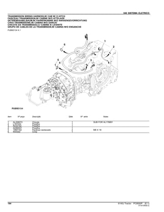 040 SISTEMA ELETRICO
TRANSMISSION WIRING HARNESS,W/ CAB W/ O HITCH
FAISCEAU TRANSMISSION,W/ CABINE W/O ATTELAGE
GETRIEBEKABELBAUM,W/ FAHRERKABINE W/O ANHAENGEVORRICHTUNG
CAVO TRASMISSIONE,W/ CABINA W/O GANCIO
CHICOTE DA TRANSMISSAO,C/ CABINE S/ LEVANTE
GRUPO DE CABLES DE LA TRANSMISION,W/ CABINA W/O ENGANCHE
PUBM3134 A.1
Item Nº peça Descrição Qtde Nº série Notas
1 AL208072 Chicote 1 SUB FOR AL178891
2 L167244 Presilha 1
3 R232182 Presilha 1
4 AH89557 Presilha 1
5 19M7162 Parafuso sextavado 2 M8 X 16
6 R44302 Cinta 1
184 6145J Tractor PC8550P (E.1)
ST347296(B.2)
 