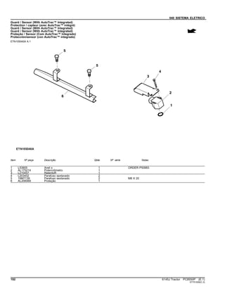 040 SISTEMA ELETRICO
Guard / Sensor (With AutoTrac™ Integrated)
Protection / capteur (avec AutoTrac™ intégré)
Guard / Sensor (With AutoTrac™ Integrated)
Guard / Sensor (With AutoTrac™ Integrated)
Proteção / Sensor (Com AutoTrac™ Integrado)
Protección/sensor (con AutoTrac™ integrado)
ETN105040A A.1
Item Nº peça Descrição Qtde Nº série Notas
1 L53805 Anel o 1 ORDER P50883
2 AL175214 Potenciômetro 1
3 L210457 RetentoR 1
4 L203402 Parafuso sextavado 2
5 19M7139 Parafuso sextavado 2 M8 X 20
6 AL206069 Proteção 1
192 6145J Tractor PC8550P (E.1)
ST751939(C.3)
 