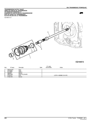 054 TRANSMISSAO POWRQUAD
TRANSMISSION OUTPUT SHAFT
ABRE DE SORTIE DE TRANSMISSION
GETRIEBEABTRIEBSWELLE
ALBERGO DI USCITA DELLA TRANSMISSIONE
EIXO DE SAIDA DA TRANSMISSAO
EJE DE SALIDA DE LA TRANSMISION
CQ155013 A.1
Item Nº peça Descrição Qtde
Nº série
transmissão Notas
1 RE201076 Eixo 1
2 R112955 Anel 1
3 R112857 Anel o 1
4 R92241 Bucha 1
5 RE47326 Anel de pressão 1
6 R104741 Eixo 1 LGTH= 460MM (18-1/8")
7 R162148 Bucha 1
248 6145J Tractor PC8550P (E.1)
ST347331(B.2)
 