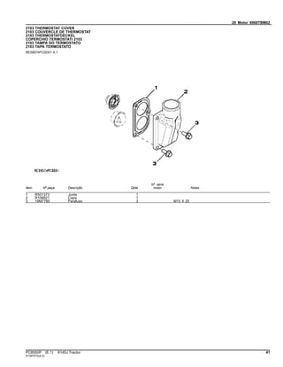 20 Motor 6068TBM02
2103 THERMOSTAT COVER
2103 COUVERCLE DE THERMOSTAT
2103 THERMOSTATDECKEL
COPERCHIO TERMOSTATI 2103
2103 TAMPA DO TERMOSTATO
2103 TAPA TERMOSTATO
RE59574PCDD01 A.1
Item Nº peça Descrição Qtde
Nº série
motor Notas
1 R501373 Junta 1
2 R106821 Capa 1
3 19M7785 Parafuso 3 M10 X 25
PC8550P (E.1) 6145J Tractor 41
ST397072(A.2)
 
