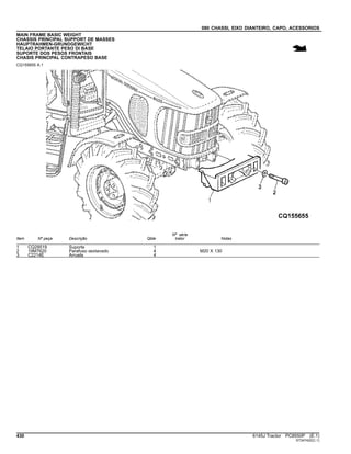 080 CHASSI, EIXO DIANTEIRO, CAPO, ACESSORIOS
MAIN FRAME BASIC WEIGHT
CHASSIS PRINCIPAL SUPPORT DE MASSES
HAUPTRAHMEN-GRUNDGEWICHT
TELAIO PORTANTE PESO DI BASE
SUPORTE DOS PESOS FRONTAIS
CHASIS PRINCIPAL CONTRAPESO BASE
CQ155655 A.1
Item Nº peça Descrição Qtde
Nº série
trator Notas
1 CQ29519 Suporte 1
2 19M7620 Parafuso sextavado 4 M20 X 130
3 C2214E Arruela 4
430 6145J Tractor PC8550P (E.1)
ST347422(C.1)
 