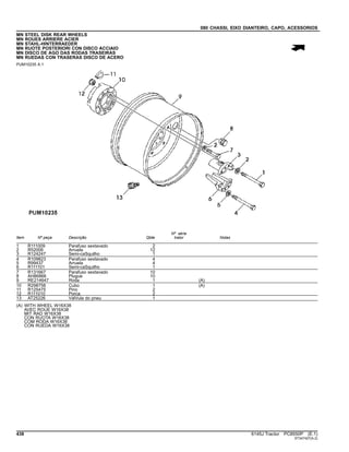 080 CHASSI, EIXO DIANTEIRO, CAPO, ACESSORIOS
MN STEEL DISK REAR WHEELS
MN ROUES ARRIERE ACIER
MN STAHL-HINTERRAEDER
MN RUOTE POSTERIORI CON DISCO ACCIAIO
MN DISCO DE AGO DAS RODAS TRASEIRAS
MN RUEDAS CON TRASERAS DISCO DE ACERO
PUM10235 A.1
Item Nº peça Descrição Qtde
Nº série
trator Notas
1 R111009 Parafuso sextavado 2
2 R52006 Arruela 12
3 R124247 Semi-caSquilho 1
4 R109823 Parafuso sextavado 4
5 R99437 Arruela 4
6 R111101 Semi-caSquilho 1
7 R131667 Parafuso sextavado 10
8 AH86866 Plugue 10
9 RE214647 Roda 1 (A)
10 R298758 Cubo 1 (A)
11 R125475 Pino 2
12 R111010 Porca 2
13 AT25226 VálVula do pneu 1
(A) WITH WHEEL W16X38
AVEC ROUE W16X38
MIT RAD W16X38
CON RUOTA W16X38
COM RODA W16X38
CON RUEDA W16X38
438 6145J Tractor PC8550P (E.1)
ST347427(A.2)
 