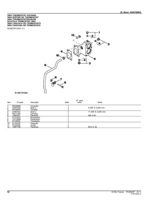 20 Motor 6068TBM02
3904 THERMOSTAT HOUSING
3904 BOÎTIER DE THERMOSTAT
3904 THERMOSTATGEHÄUSE
SCATOLA TERMOSTATI 3904
3904 CARCACA DO TERMOSTATO
3904 CARCASA DE TERMOSTATO
RE59875PCDD01 A.1
Item Nº peça Descrição Qtde
Nº série
motor Notas
1 RE46686 Conexão 1
2 51M7040 Anel o 1 9.300 X 2.200 mm
3 RE46684 Tampão 3
4 51M7041 Anel o 1 11.300 X 2.200 mm
5 R517196 Carcaça 1
6 19M7801 Parafuso 1 M8 X 60
7 R123324 Braçadeira 1
8 CD14689 Espaçador 1
9 R128690 Tubulação 1
10 R123226 Vedação 1
11 R123345 Junta 1
12 19M7786 Parafuso 2 M10 X 30
52 6145J Tractor PC8550P (E.1)
ST397080(A.2)
 