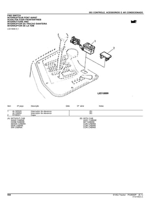 093 CONTROLE, ACESSORIOS E AR CONDICIONADO
FWD SWITCH
INTERRUPTEUR PONT AVANT
SCHALTER FUER FRONTANTRIEB
INTERRUTTORE 4WD
INTERRUPTOR DA TRACAO DIANTEIRA
INTERRUPTOR DE LA TDM
LX015699 A.1
Item Nº peça Descrição Qtde Nº série Notas
1 AL165520 Interruptor de alavanca 1 (A)
AL156854 Interruptor de alavanca 1 (B)
2 R106551 Capa 1
(A) WITHOUT CAB
SANS CABINE
OHNE KABINE
SENZA CABINA
SEM CABINE
SIN CABINA
(B) WITH CAB
AVEC CABINE
MIT KABINE
CON CABINA
COM CABINE
CON CABINA
554 6145J Tractor PC8550P (E.1)
ST347484(A.2)
 