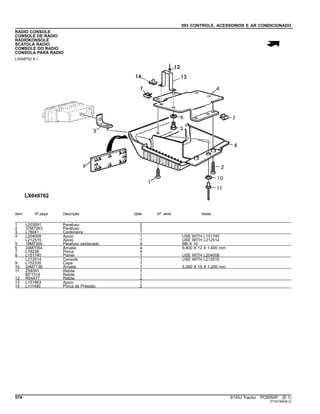 093 CONTROLE, ACESSORIOS E AR CONDICIONADO
RADIO CONSOLE
CONSOLE DE RADIO
RADIOKONSOLE
SCATOLA RADIO
COMSOLE DO RADIO
CONSOLA PARA RADIO
LX048702 A.1
Item Nº peça Descrição Qtde Nº série Notas
1 L203991 Parafuso 2
2 37M7263 Parafuso 2
3 L78041 Cantoneira 1
4 L204008 Apoio 1 USE WITH L151740
L212515 Apoio 1 USE WITH L212514
5 19M7300 Parafuso sextavado 4 M6 X 10
6 24M7054 Arruela 4 6.400 X 12 X 1.600 mm
7 L78238 Porca 4
8 L151740 Painel 1 USE WITH L204008
L212514 Console 1 USE WITH L212515
9 L152335 Capa 1
10 24M7138 Arruela 1 5.300 X 15 X 1.200 mm
11 Z59391 Rebite 1
M71319 Rebite 1
12 R54477 Rebite 2
13 L151863 Apoio 1
14 L111480 Porca de Pressão 2
574 6145J Tractor PC8550P (E.1)
ST347494(B.2)
 