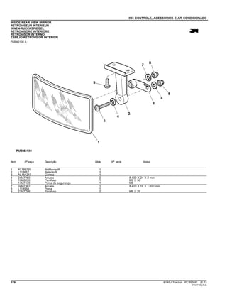 093 CONTROLE, ACESSORIOS E AR CONDICIONADO
INSIDE REAR VIEW MIRROR
RETROVISEUR INTERIEUR
INNEN-RUECKSPIEGEL
RETROVISORE INTERIORE
RETROVISOR INTERNO
ESPEJO RETROVISOR INTERIOR
PUBM2130 A.1
Item Nº peça Descrição Qtde Nº série Notas
1 AT186760 RetRovisoR 1
2 L113657 RetentoR 1
3 AL154247 Correia 1
4 24M7260 Arruela 2 8.400 X 24 X 2 mm
5 19M8830 Parafuso 1 M8 X 30
6 14M7478 Porca de segurança 1 M8
7 24M7362 Arruela 1 8.400 X 16 X 1.600 mm
8 L113993 Porca 1
9 21M7296 Parafuso 2 M6 X 20
576 6145J Tractor PC8550P (E.1)
ST347496(A.2)
 