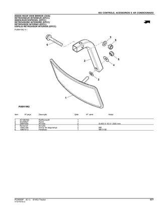 093 CONTROLE, ACESSORIOS E AR CONDICIONADO
INSIDE REAR VIEW MIRROR (OOS)
RETROVISEUR INTERIEUR (EPCC)
INNEN-RUECKSPIEGEL (EPCC)
RETROVISORE INTERIORE (EPCC)
RETROVISOR INTERNO (EPCC)
ESPEJO RETROVISOR INTERIOR (EPCC)
PUBM1062 A.1
Item Nº peça Descrição Qtde Nº série Notas
1 AT186760 RetRovisoR 1
2 SU20627 Apoio 1
3 24M7055 Arruela 2 8.400 X 16 X 1.600 mm
4 R210137 Arruela 1
5 14M7166 Porca de segurança 2 M8
6 19M7913 Parafuso 1 M8 X 90
PC8550P (E.1) 6145J Tractor 577
ST347497(B.2)
 