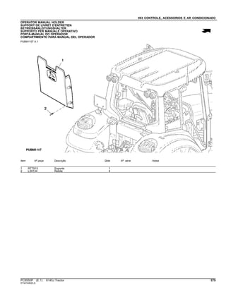 093 CONTROLE, ACESSORIOS E AR CONDICIONADO
OPERATOR MANUAL HOLDER
SUPPORT DE LIVRET D'ENTRETIEN
BETRIEBSANLEITUNGSHALTER
SUPPORTO PER MANUALE OPFRATIVO
PORTA-MANUAL DO OPERADOR
COMPARTIMIENTO PARA MANUAL DEL OPERADOR
PUBM1107 A.1
Item Nº peça Descrição Qtde Nº série Notas
1 R77915 Suporte 1
2 L39134 Rebite 4
PC8550P (E.1) 6145J Tractor 579
ST347499(B.2)
 