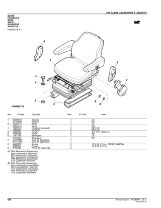 094 CABOS ACESSORIOS E ASSENTO
SEATS
FAUTEUILS
SITZE
SEDILI
ASSENTOS
ASIENTOS
PUBM3277B A.1
Item Nº peça Descrição Qtde Nº série Notas
1 DQ56939 Assento 1 (A)
AL168674 Assento 1 (B)
2 CQ57475 Apoio 1 LH
CQ57433 Apoio 1 RH
3 19M7139 Parafuso sextavado 4 M8 X 20
19M7867 Parafuso 4 M8 X 25
4 24M7026 Arruela 4 9 X 17 X 1.600 mm
5 14M7029 Porca 4 M8
6 L167234 Blindagem 1 LH
L167232 Blindagem 1 RH
7 AL201826 Cinto de segurança 1
AL117254 Cinto de segurança 1
8 24M7252 Arruela 2 13 X 20 X 2 mm, ORDER 24M7044
24M7044 Arruela 1 13 X 20 X 2 mm
9 R168723 Porca de segurança 2
(A) With Mechanical Suspension
Avec suspension mécanique
Mit mechanischer Federung
Con sospensioni meccaniche
With Mechanical Suspension
Con suspensión mecánica
(B) With Pneumatic Suspension
Avec suspension pneumatique
Mit pneumatischer Federung
Con sospensione pneumatica
With Pneumatic Suspension
Con suspensión neumática
628 6145J Tractor PC8550P (E.1)
ST347530(C.3)
 