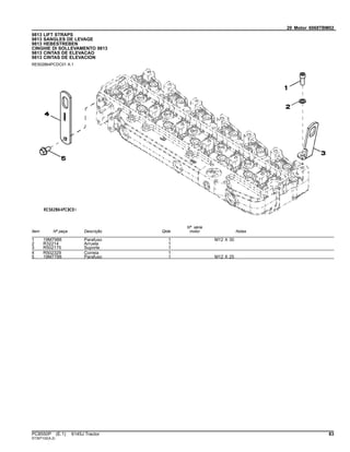20 Motor 6068TBM02
9813 LIFT STRAPS
9813 SANGLES DE LEVAGE
9813 HEBESTREBEN
CINGHIE DI SOLLEVAMENTO 9813
9813 CINTAS DE ELEVACAO
9813 CINTAS DE ELEVACION
RE502864PCDC01 A.1
Item Nº peça Descrição Qtde
Nº série
motor Notas
1 19M7988 Parafuso 1 M12 X 30
2 R32214 Arruela 1
3 R502175 Suporte 1
4 R502329 Correia 1
5 19M7788 Parafuso 1 M12 X 25
PC8550P (E.1) 6145J Tractor 83
ST397102(A.2)
 