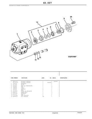 TRATORES JOHN DEERE 7500 CPCQ26568 30Jan02
UNIDADE DA DIREÇÃO HIDROSTÁTICA
1
2
3
4
5
6
7
8
9
10
11
12
13
14
RE34138
AL119235
C15104
T77346
T54324
B3690R
JD8856
T41836
T70321
T152293
E84676
T101545
P51079
T101546
AE46834
UNIDADE DIRECAO
UNIDADE DIREÇÃO
RETENTOR
BUCHA
ANEL DE PENETRAÇÃO
ANEL O
CONE
ARRUELA
ANEL
PLACA DE DESGASTE
PARAF.SEXT
RETENTOR
ANEL O
ANEL ENCOSTO
KIT VEDAÇÃO
1
1
1
1
1
1
1
2
3
1
7
1
1
1
AR
XXXXXX
XXXXXX
7
5
0
0
X
X
X
X
X
X
X
X
X
X
X
X
X
X
X
60.007
-
-
-
-
-
-
-
-
-
-
-
-
-
-
-
ITEM NÚMERO DESCRIÇÃO QTDE OBSERVAÇÕESNO. SÉRIE
 