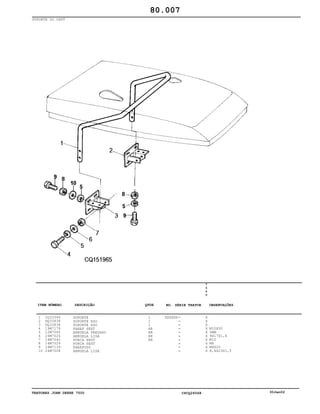 TRATORES JOHN DEERE 7500 CPCQ26568 30Jan02
SUPORTE DO CAPÔ
1
2
3
4
5
6
7
8
9
10
CQ33346
DQ33838
DQ33838
19M7179
12M7065
24M7026
14M7040
14M7029
19M7139
24M7008
SUPORTE
SUPORTE ESQ
SUPORTE ESQ
PARAF SEXT
ARRUELA PRESSAO
ARRUELA LISA
PORCA SEXT
PORCA SEXT
PARAFUSO
ARRUELA LISA
1
1
1
AR
AR
AR
AR
XXXXXX
7
5
0
0
X
X
X
X
X
X
X
X
X
X
M10X50
5MM
9X17X1,6
M10
M8
M8X20
8,4X23X1,5
80.007
-
-
-
-
-
-
-
-
-
-
ITEM NÚMERO DESCRIÇÃO QTDE OBSERVAÇÕESNO. SÉRIE TRATOR
 