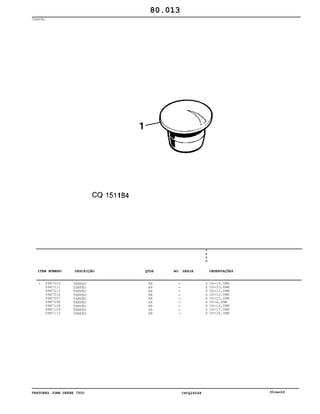 TRATORES JOHN DEERE 7500 CPCQ26568 30Jan02
TAMPÃO
1 99M7009
99M7011
99M7015
99M7016
99M7057
99M7098
99M7108
99M7109
99M7115
TAMPAO
TAMPÃO
TAMPÃO
TAMPAO
TAMPÃO
TAMPÃO
TAMPÃO
TAMPAO
TAMPÃO
AR
AR
AR
AR
AR
AR
AR
AR
AR
7
5
0
0
X
X
X
X
X
X
X
X
X
OD=14,5MM
OD=23,6MM
OD=11,0MM
OD=10,0MM
OD=20,0MM
OD=6,0MM
OD=16,0MM
OD=17,0MM
OD=28,0MM
80.013
-
-
-
-
-
-
-
-
-
ITEM NÚMERO DESCRIÇÃO QTDE OBSERVAÇÕESNO. SÉRIE
 