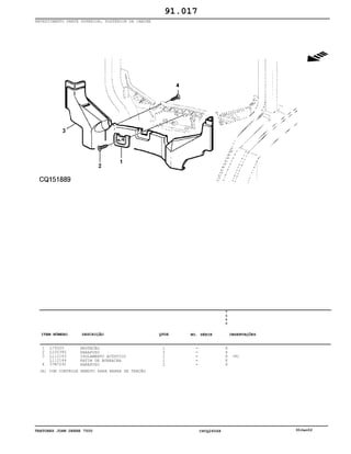 TRATORES JOHN DEERE 7500 CPCQ26568 30Jan02
REVESTIMENTO PARTE SUPERIOR, POSTERIOR DA CABINE
1
2
3
4
L79320
L100380
L112143
L112144
37M7291
PROTEÇÃO
PARAFUSO
ISOLAMENTO ACÚSTICO
PATIM DE BORRACHA
PARAFUSO
1
2
1
1
2
7
5
0
0
X
X
X
X
X
(A)
91.017
(A) COM CONTROLE REMOTO PARA BARRA DE TRAÇÃO
-
-
-
-
-
ITEM NÚMERO DESCRIÇÃO QTDE OBSERVAÇÕESNO. SÉRIE
 