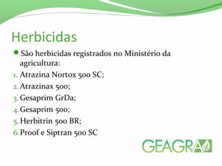 Herbicidas
São herbicidas registrados no Ministério da
agricultura:
1. Atrazina Nortox 500 SC;
2.Atrazinax 500;
3. Gesaprim GrDa;
4.Gesaprim 500;
5.Herbitrin 500 BR;
6.Proof e Siptran 500 SC
 