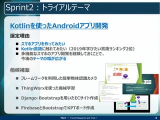 TRaT ～ Trend Research and Trial ~
Sprint2：トライアルテーマ
Kotlinを使ったAndroidアプリ開発
 フレームワークを利用した簡単物体認識カメラ
 ThingWorxを使った機械学習
 Django・Bootstrapを用いたECサイト作成
 FirebaseとBootstrapでKPTボード作成
他候補案
 スマホアプリを作ってみたい
 Kotlin言語に触れてみたい（2019年学びたい言語ランキング2位）
 多機能なスマホのアプリ開発を経験しておくことで、
今後のテーマの幅が広がる
選定理由
0
 