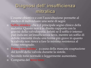 Diagnosi dell’ insufficienza mitralica     L’esame obiettivo e con l’auscultazione permette al medico di individuare una serie di segni:Soffio sistolico, che è il principale segno clinico della malattia. Questo non è in diretto rapporto con la gravità della valvulopatia. Infatti se il soffio è intenso può indicare un'insufficienza lieve, mentre un soffio di debole intensità rivela una forma più grave in quanto la valvola non riesce a fare la minima resistenza al flusso retrogrado.Primo tono ridotto,   a causa della mancata coaptazione dei lembi della valvola durante la sistole.Secondo tono normale o leggermente aumentato.Comparsa del terzo tono