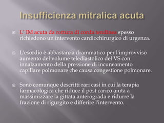 Insufficienza mitralica acutaL’ IM acuta da rottura di corda tendinea spesso richiedono un intervento cardiochirurgico di urgenza. L'esordio è abbastanza drammatico per l'improvviso aumento del volume telediastolico del VS con innalzamento della pressione di incuneamento capillare polmonare che causa congestione polmonare.Sono comunque descritti rari casi in cui la terapia farmacologica che riduce il post carico aiuta a massimizzare la gittata anterograda e ridurre la frazione di rigurgito e differire l'intervento.