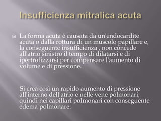 Insufficienza mitralica acutaLa forma acuta è causata da un'endocardite acuta o dalla rottura di un muscolo papillare e, la conseguente insufficienza , non concede all'atrio sinistro il tempo di dilatarsi e di ipertrofizzarsi per compensare l'aumento di volume e di pressione.     Si crea così un rapido aumento di pressione all'interno dell'atrio e nelle vene polmonari, quindi nei capillari polmonari con conseguente edema polmonare.