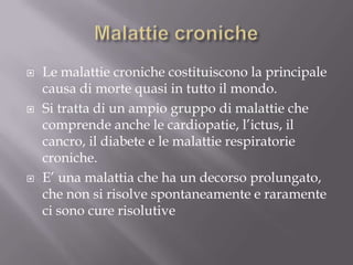 Malattie cronicheLe malattie croniche costituiscono la principale causa di morte quasi in tutto il mondo.Si tratta di un ampio gruppo di malattie che comprende anche le cardiopatie, l’ictus, il cancro, il diabete e le malattie respiratorie croniche. E’ una malattia che ha un decorso prolungato, che non si risolve spontaneamente e raramente ci sono cure risolutive