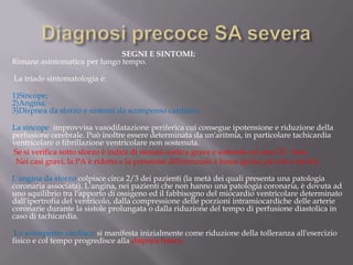 Diagnosi precoce SA severa                                                                SEGNI E SINTOMI:Rimane asintomatica per lungo tempo.La triade sintomatologia è:1)Sincope;2)Angina;3)Dispnea da sforzo e sintomi da scompenso cardiaco.La sincope  improvvisa vasodilatazione periferica cui consegue ipotensione e riduzione della perfusione cerebrale. Può inoltre essere determinata da un'aritmia, in particolare tachicardia ventricolare o fibrillazione ventricolare non sostenuta.         Se si verifica sotto sforzo è indice di stenosi aortica grave e sottende ad una GC  fissa          Nei casi gravi, la PA è ridotta e la pressione differenziale è bassa (polso piccolo e tardo).         L'angina da sforzo colpisce circa 2/3 dei pazienti (la metà dei quali presenta una patologia coronaria associata). L'angina, nei pazienti che non hanno una patologia coronaria, è dovuta ad uno squilibrio tra l'apporto di ossigeno ed il fabbisogno del miocardio ventricolare determinato dall'ipertrofia del ventricolo, dalla compressione delle porzioni intramiocardiche delle arterie coronarie durante la sistole prolungata o dalla riduzione del tempo di perfusione diastolica in caso di tachicardia.         Lo scompenso cardiaco si manifesta inizialmente come riduzione della tolleranza all'esercizio fisico e col tempo progredisce alla dispnea franca.
